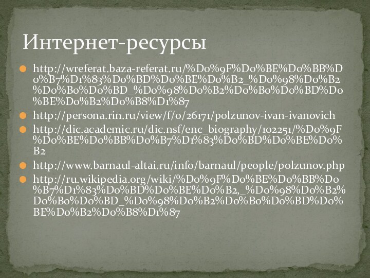 http://wreferat.baza-referat.ru/%D0%9F%D0%BE%D0%BB%D0%B7%D1%83%D0%BD%D0%BE%D0%B2_%D0%98%D0%B2%D0%B0%D0%BD_%D0%98%D0%B2%D0%B0%D0%BD%D0%BE%D0%B2%D0%B8%D1%87http://persona.rin.ru/view/f/0/26171/polzunov-ivan-ivanovichhttp://dic.academic.ru/dic.nsf/enc_biography/102251/%D0%9F%D0%BE%D0%BB%D0%B7%D1%83%D0%BD%D0%BE%D0%B2http://www.barnaul-altai.ru/info/barnaul/people/polzunov.phphttp://ru.wikipedia.org/wiki/%D0%9F%D0%BE%D0%BB%D0%B7%D1%83%D0%BD%D0%BE%D0%B2,_%D0%98%D0%B2%D0%B0%D0%BD_%D0%98%D0%B2%D0%B0%D0%BD%D0%BE%D0%B2%D0%B8%D1%87Интернет-ресурсы