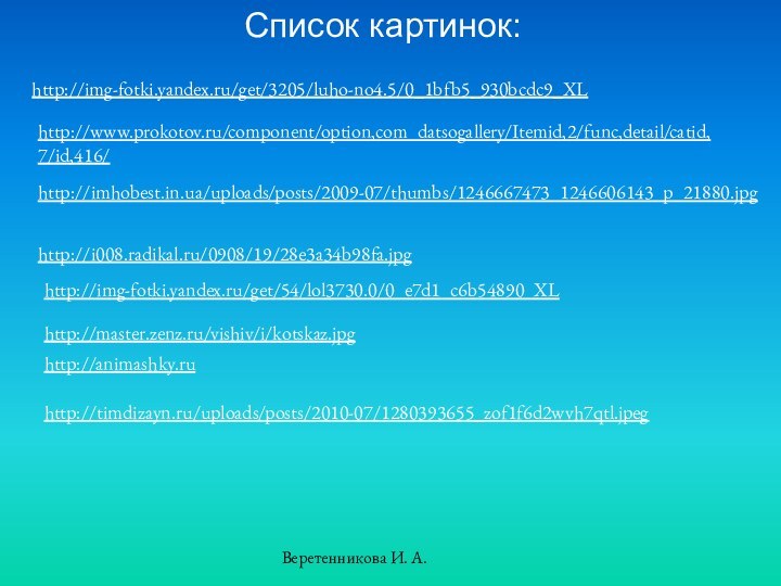 Список картинок:http://img-fotki.yandex.ru/get/3205/luho-no4.5/0_1bfb5_930bcdc9_XLhttp://www.prokotov.ru/component/option,com_datsogallery/Itemid,2/func,detail/catid,7/id,416/http://imhobest.in.ua/uploads/posts/2009-07/thumbs/1246667473_1246606143_p_21880.jpghttp://i008.radikal.ru/0908/19/28e3a34b98fa.jpghttp://img-fotki.yandex.ru/get/54/lol3730.0/0_e7d1_c6b54890_XLhttp://master.zenz.ru/vishiv/i/kotskaz.jpghttp://animashky.ruhttp://timdizayn.ru/uploads/posts/2010-07/1280393655_zof1f6d2wvh7qtl.jpegВеретенникова И. А.