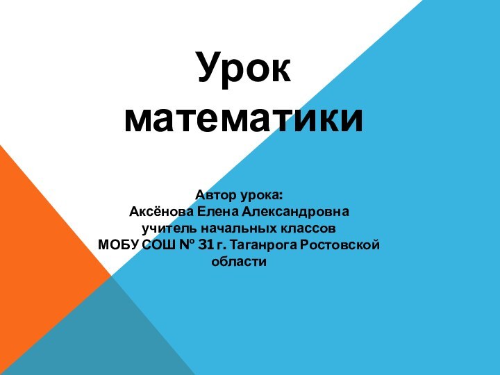 Урок математикиАвтор урока: Аксёнова Елена Александровнаучитель начальных классовМОБУ СОШ № 31 г. Таганрога Ростовской области