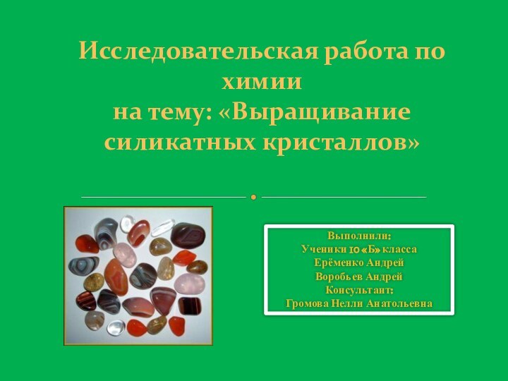 Исследовательская работа по химиина тему: «Выращивание силикатных кристаллов»Выполнили: Ученики 10 «Б» классаЕрёменко АндрейВоробьев АндрейКонсультант:Громова Нелли Анатольевна