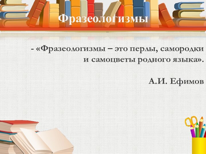 Фразеологизмы- «Фразеологизмы – это перлы, самородки и самоцветы родного языка».  А.И. Ефимов