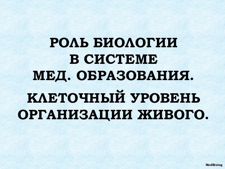 РОЛЬ БИОЛОГИИ  В СИСТЕМЕ  МЕД. ОБРАЗОВАНИЯ.  КЛЕТОЧНЫЙ УРОВЕНЬ ОРГАНИЗАЦИИ ЖИВОГО.MedBiolog