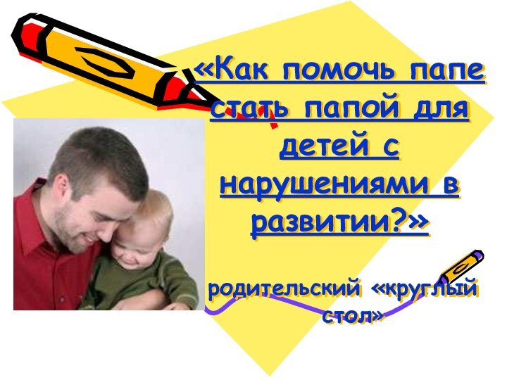 «Как помочь папе стать папой для детей с нарушениями в развитии?»	родительский «круглый стол»