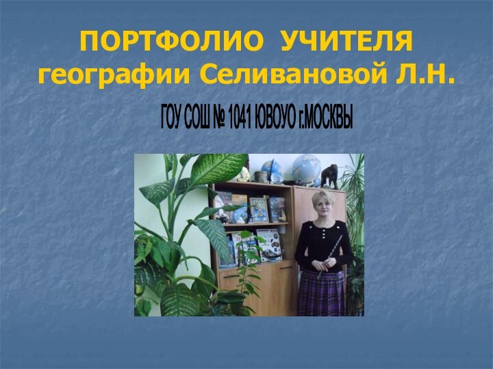 ПОРТФОЛИО УЧИТЕЛЯ географии Селивановой Л.Н.ГОУ СОШ № 1041 ЮВОУО г.МОСКВЫМЕСТО ДЛМЕСТО ДЛ