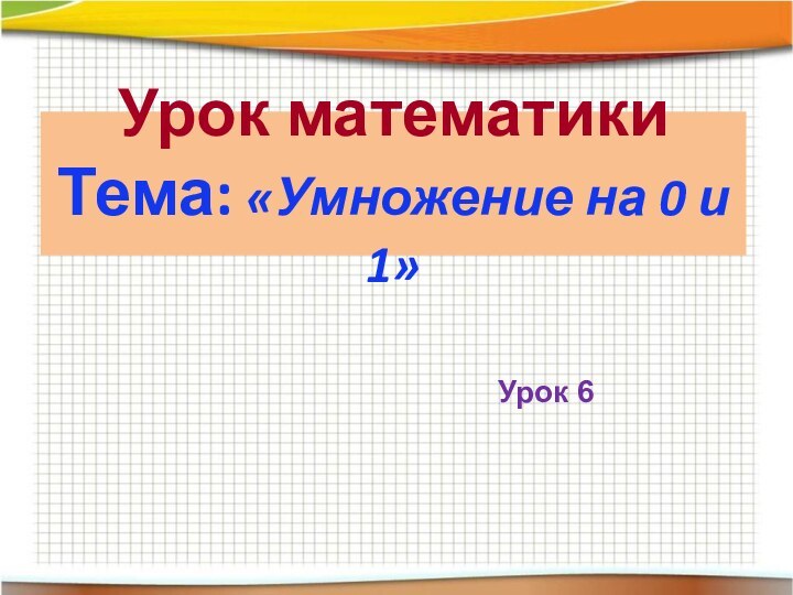 Урок математики Тема: «Умножение на 0 и 1»Урок 6