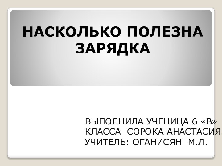 НАСКОЛЬКО ПОЛЕЗНА ЗАРЯДКАВЫПОЛНИЛА УЧЕНИЦА 6 «В» КЛАССА СОРОКА АНАСТАСИЯУЧИТЕЛЬ: ОГАНИСЯН М.Л.