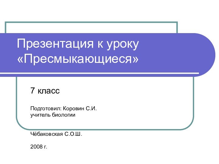 Презентация к уроку «Пресмыкающиеся»7 классПодготовил: Коровин С.И.учитель биологии Чёбаковская С.О.Ш.2008 г.