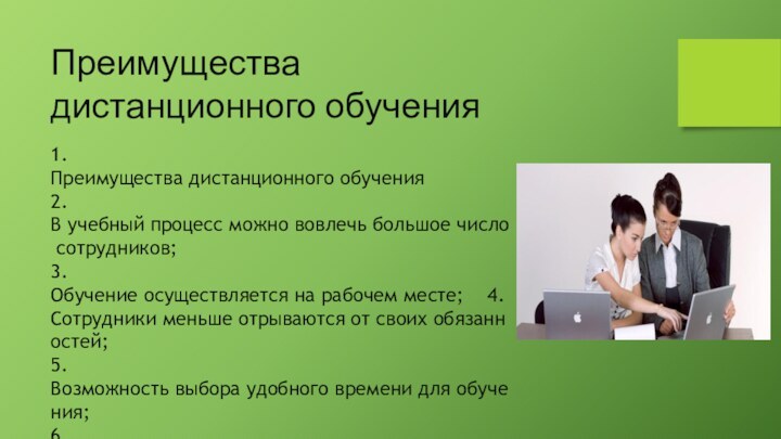 1.Преимущества дистанционного обучения             2.В учебный процесс можно вовлечь большое число сотрудников;                3.Обучение осуществляется на рабочем месте;    4.Сотрудники меньше отрываются от своих обязанностей;               5.Возможность выбора удобного времени для обучения;  6.Знания, приобретенные в процессе обучения можно тут же применить на  практике в вашей компании.     Преимущества дистанционного обучения