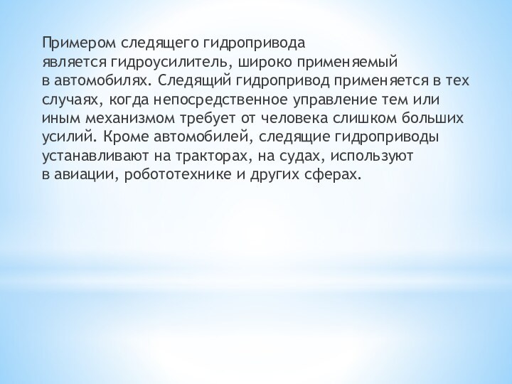 Примером следящего гидропривода является гидроусилитель, широко применяемый в автомобилях. Следящий гидропривод применяется в тех