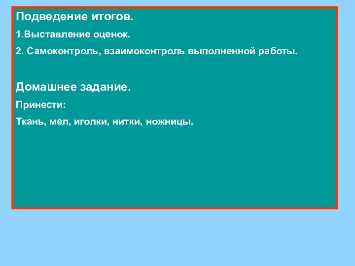 Подведение итогов.1.Выставление оценок.2. Самоконтроль, взаимоконтроль выполненной работы.Домашнее задание.Принести:Ткань, мел, иголки, нитки, ножницы.