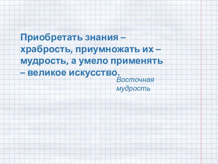 Приобретать знания – храбрость, приумножать их – мудрость, а умело применять – великое искусство.Восточная мудрость