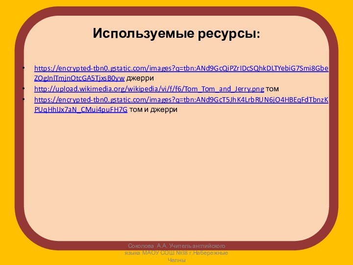 Используемые ресурсы:https://encrypted-tbn0.gstatic.com/images?q=tbn:ANd9GcQiPZrIDcSQhkDLTYebiG7Smi8GbeZOgJnlTmjnOtcGA5TjxsB0yw джерриhttp://upload.wikimedia.org/wikipedia/vi/f/f6/Tom_Tom_and_Jerry.png томhttps://encrypted-tbn0.gstatic.com/images?q=tbn:ANd9GcT5JhK4LrbRUN6jO4HBEqFdTbnzKPUqHhIJx7aN_CMui4puFH7G том и джерриСоколова А.А. Учитель английского языка МАОУ СОШ №38 г.Набережные Челны