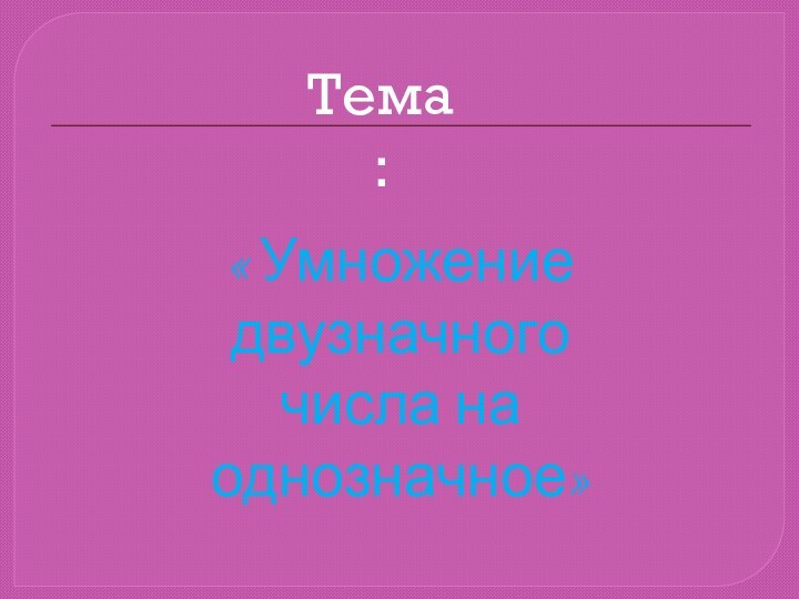 Тема:« Умножение двузначного числа на однозначное»