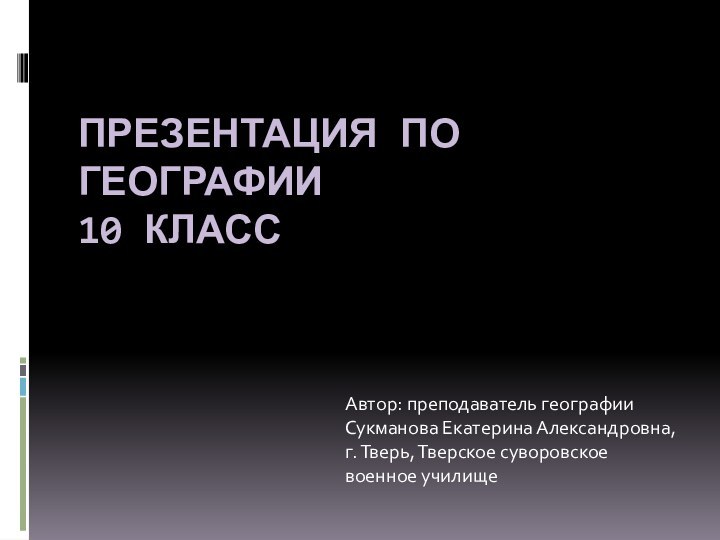 ПРЕЗЕНТАЦИЯ ПО ГЕОГРАФИИ 10 КЛАССАвтор: преподаватель географииСукманова Екатерина Александровна,г. Тверь, Тверское суворовское военное училище