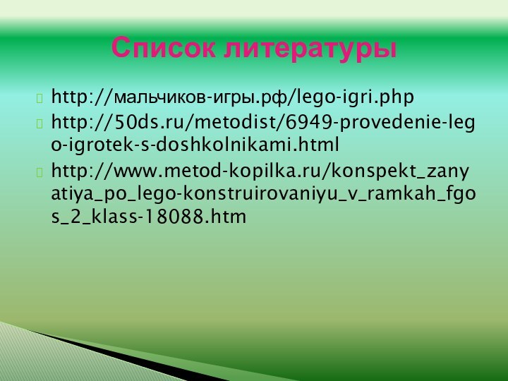 http://мальчиков-игры.рф/lego-igri.phphttp://50ds.ru/metodist/6949-provedenie-lego-igrotek-s-doshkolnikami.htmlhttp://www.metod-kopilka.ru/konspekt_zanyatiya_po_lego-konstruirovaniyu_v_ramkah_fgos_2_klass-18088.htmСписок литературы