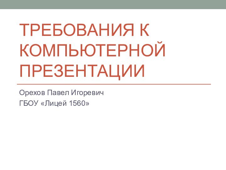 Требования к компьютерной презентацииОрехов Павел ИгоревичГБОУ «Лицей 1560»