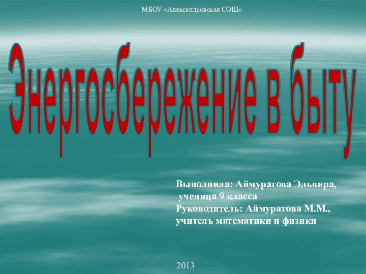 2013МБОУ «Александровская СОШ»Выполнила: Аймуратова Эльвира, ученица 9 классаРуководитель: Аймуратова М.М., учитель математики и физикиЭнергосбережение в быту