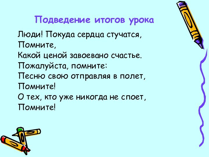 Подведение итогов урокаЛюди! Покуда сердца стучатся,Помните, Какой ценой завоевано счастье.Пожалуйста, помните:Песню свою