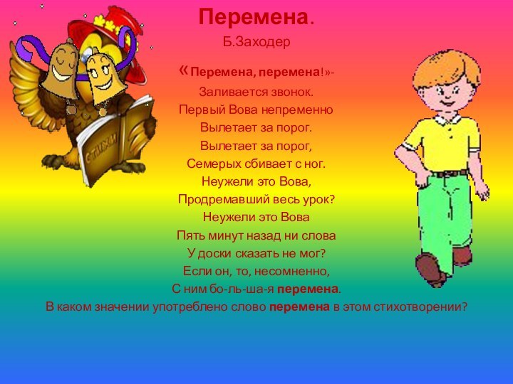 Перемена.Б.Заходер«Перемена, перемена!»-Заливается звонок.Первый Вова непременноВылетает за порог.Вылетает за порог,Семерых сбивает с ног.Неужели