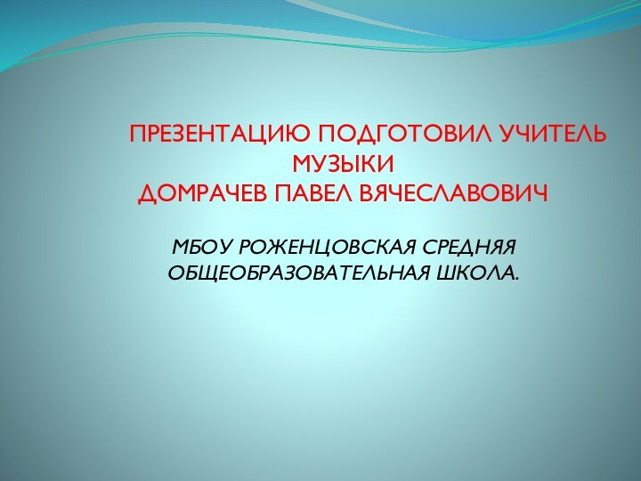 ПРЕЗЕНТАЦИЮ ПОДГОТОВИЛ УЧИТЕЛЬ МУЗЫКИДОМРАЧЕВ ПАВЕЛ ВЯЧЕСЛАВОВИЧМБОУ РОЖЕНЦОВСКАЯ СРЕДНЯЯ ОБЩЕОБРАЗОВАТЕЛЬНАЯ ШКОЛА.