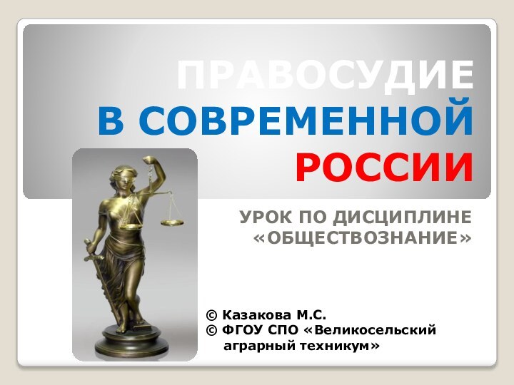 ПРАВОСУДИЕ В СОВРЕМЕННОЙ РОССИИУРОК ПО ДИСЦИПЛИНЕ «ОБЩЕСТВОЗНАНИЕ»© Казакова М.С.© ФГОУ СПО «Великосельский   аграрный техникум»