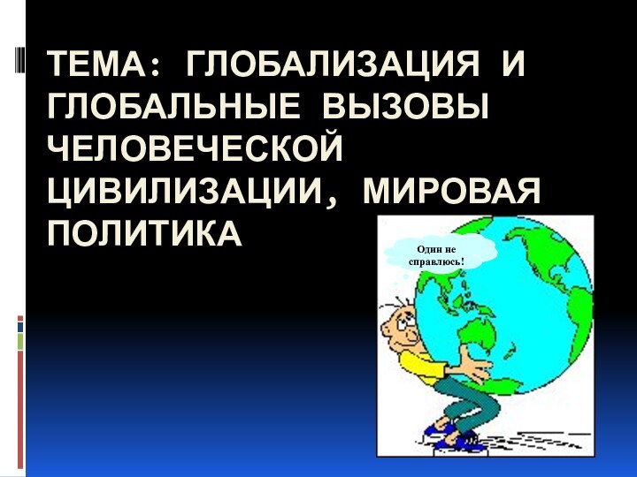 тема: Глобализация и глобальные вызовы человеческой цивилизации, мировая политикаОдин не справлюсь!