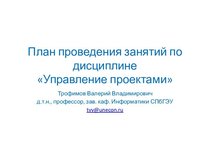 План проведения занятий по дисциплине  «Управление проектами»Трофимов Валерий Владимировичд.т.н., профессор, зав. каф. Информатики СПбГЭУtvv@unecon.ru