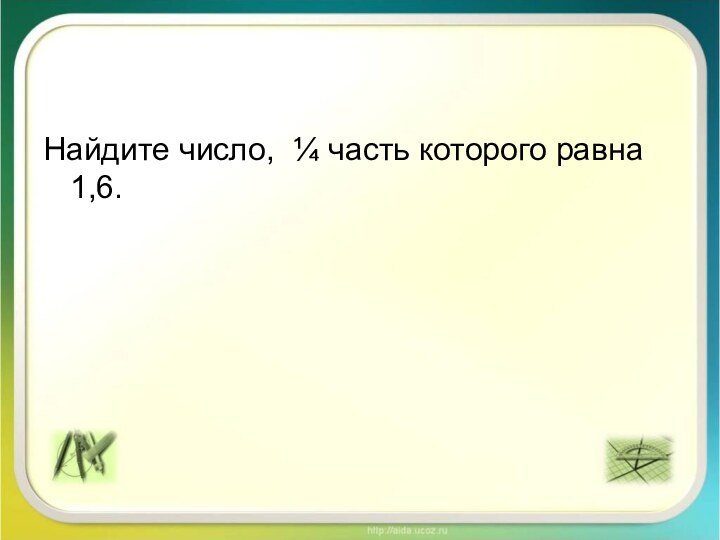 Найдите число, ¼ часть которого равна 1,6.