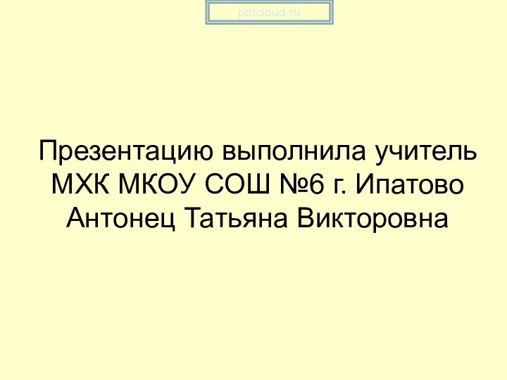 Презентацию выполнила учитель МХК МКОУ СОШ №6 г. Ипатово Антонец Татьяна Викторовна