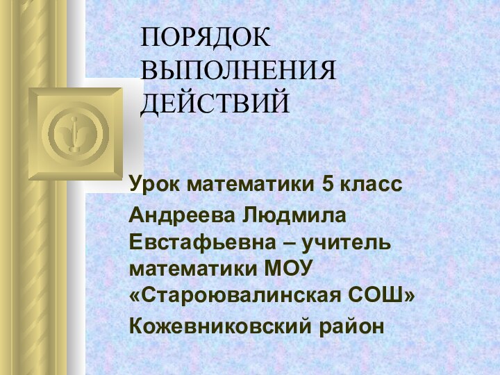 ПОРЯДОК ВЫПОЛНЕНИЯ ДЕЙСТВИЙ Урок математики 5 классАндреева Людмила Евстафьевна – учитель математики МОУ «Староювалинская СОШ»Кожевниковский район