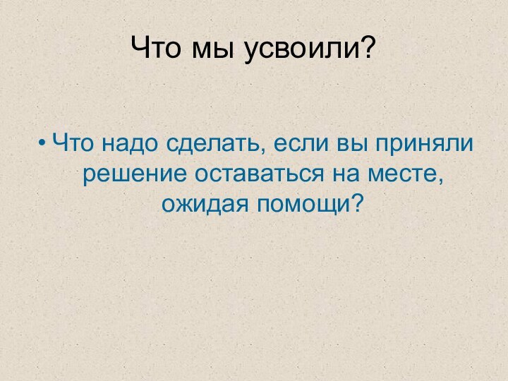 Что мы усвоили?Что надо сделать, если вы приняли решение оставаться на месте, ожидая помощи?