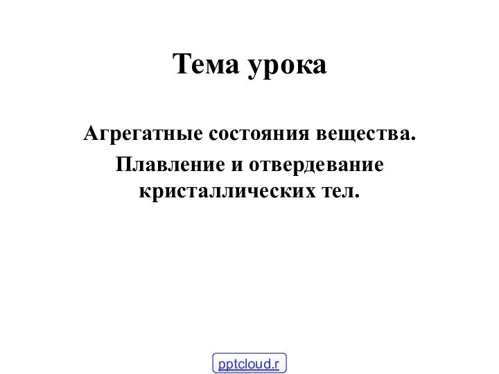 Тема урока Агрегатные состояния вещества.Плавление и отвердевание кристаллических тел.