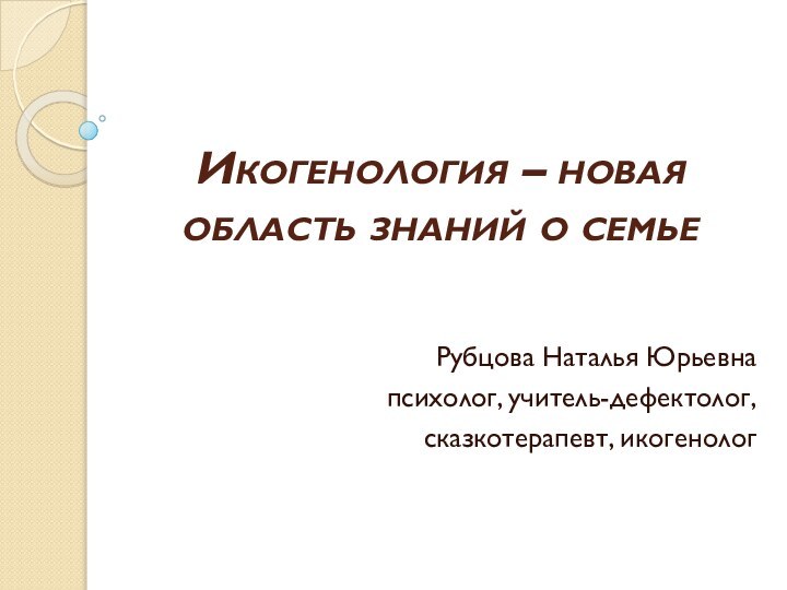 Икогенология – новая область знаний о семьеРубцова Наталья Юрьевнапсихолог, учитель-дефектолог,сказкотерапевт, икогенолог