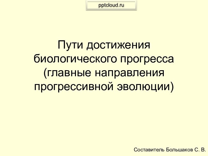 Пути достижения биологического прогресса (главные направления прогрессивной эволюции) Составитель Большаков С. В.