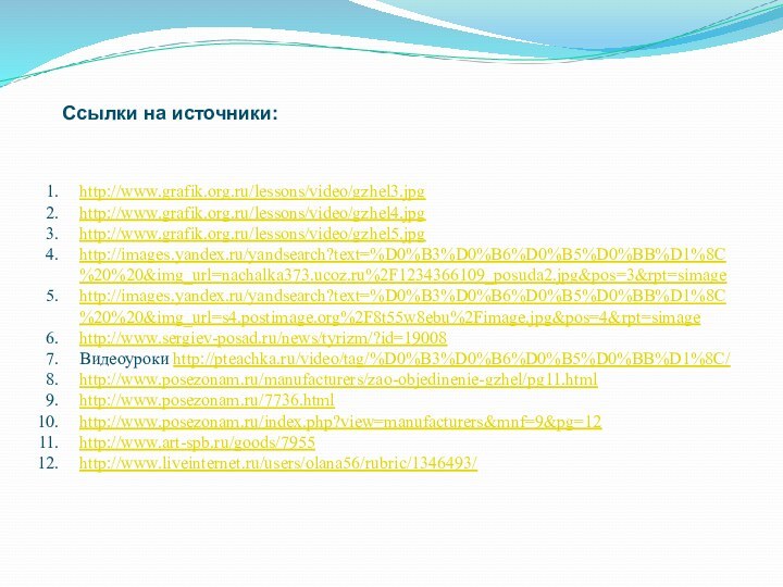 http://www.grafik.org.ru/lessons/video/gzhel3.jpghttp://www.grafik.org.ru/lessons/video/gzhel4.jpghttp://www.grafik.org.ru/lessons/video/gzhel5.jpghttp://images.yandex.ru/yandsearch?text=%D0%B3%D0%B6%D0%B5%D0%BB%D1%8C%20%20&img_url=nachalka373.ucoz.ru%2F1234366109_posuda2.jpg&pos=3&rpt=simagehttp://images.yandex.ru/yandsearch?text=%D0%B3%D0%B6%D0%B5%D0%BB%D1%8C%20%20&img_url=s4.postimage.org%2F8t55w8ebu%2Fimage.jpg&pos=4&rpt=simagehttp://www.sergiev-posad.ru/news/tyrizm/?id=19008Видеоуроки http://pteachka.ru/video/tag/%D0%B3%D0%B6%D0%B5%D0%BB%D1%8C/http://www.posezonam.ru/manufacturers/zao-objedinenie-gzhel/pg11.htmlhttp://www.posezonam.ru/7736.htmlhttp://www.posezonam.ru/index.php?view=manufacturers&mnf=9&pg=12http://www.art-spb.ru/goods/7955http://www.liveinternet.ru/users/olana56/rubric/1346493/Ссылки на источники: