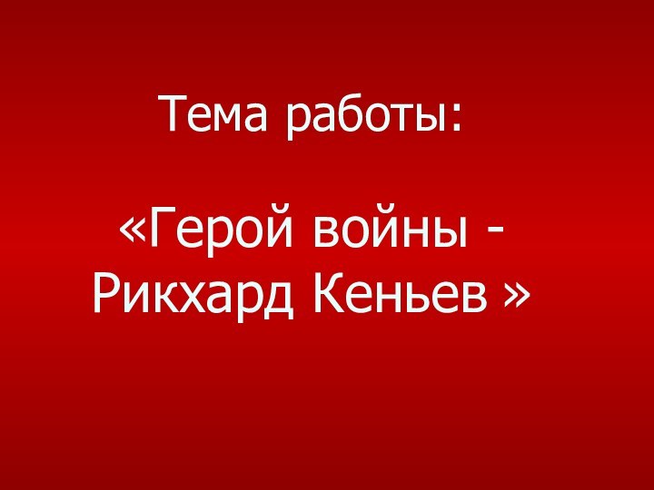 Тема работы:  «Герой войны - Рикхард Кеньев »