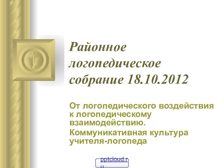 Районное логопедическое собрание 18.10.2012От логопедического воздействия к логопедическому взаимодействию.Коммуникативная культура учителя-логопеда