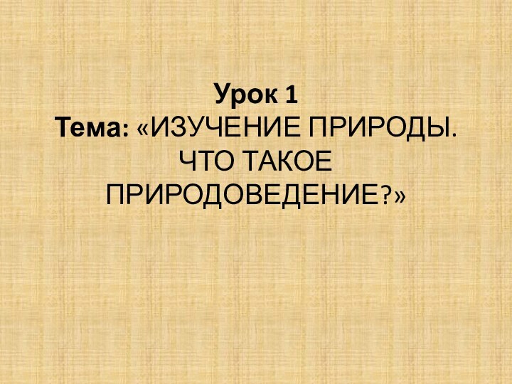 Урок 1  Тема: «ИЗУЧЕНИЕ ПРИРОДЫ. ЧТО ТАКОЕ ПРИРОДОВЕДЕНИЕ?»