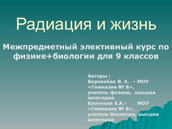 Радиация и жизньМежпредметный элективный курс по физике+биологии для 9 классовАвторы :Боровнёва В.