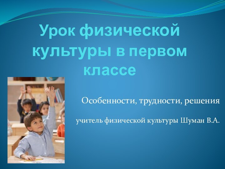 Урок физической культуры в первом классе Особенности, трудности, решенияучитель физической культуры Шуман В.А.