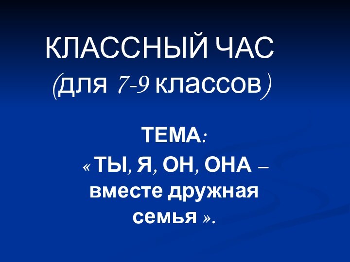 КЛАССНЫЙ ЧАС (для 7-9 классов)ТЕМА: « ТЫ, Я, ОН, ОНА – вместе дружная семья ».