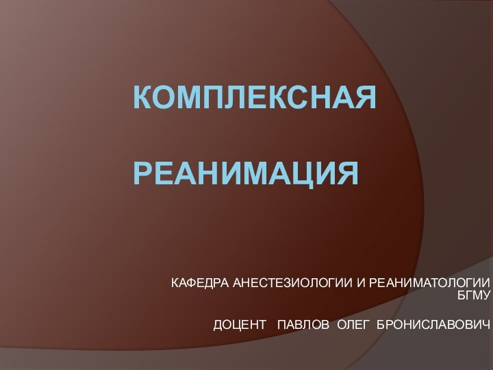 КОМПЛЕКСНАЯ  РЕАНИМАЦИЯКАФЕДРА АНЕСТЕЗИОЛОГИИ И РЕАНИМАТОЛОГИИ БГМУДОЦЕНТ  ПАВЛОВ ОЛЕГ БРОНИСЛАВОВИЧ