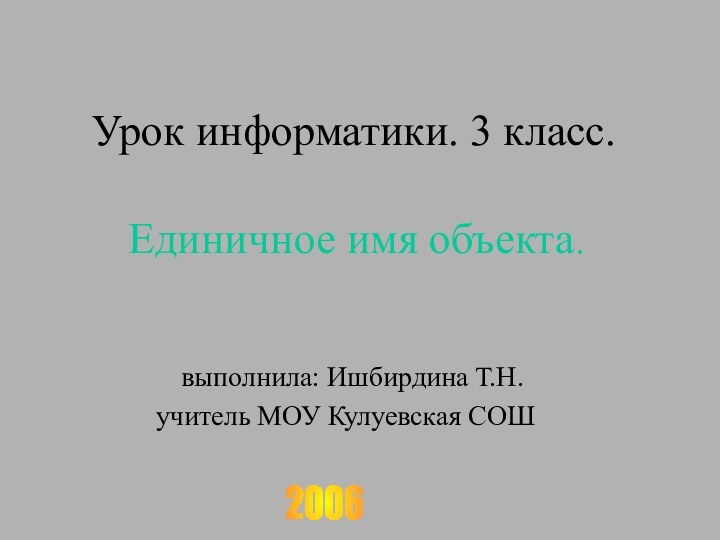 Урок информатики. 3 класс.  Единичное имя объекта. выполнила: Ишбирдина Т.Н.учитель МОУ Кулуевская СОШ2006