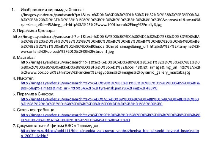 Изображения пирамиды Хеопса: //images.yandex.ru/yandsearch?p=1&text=%D0%BA%D0%B0%D1%80%D1%82%D0%B8%D0%BD%D0%BA%D0%B8%20%D0%BF%D0%B8%D1%80%D0%B0%D0%BC%D0%B8%D0%B4%D0%B0&noreask=1&pos=49&rpt=simage&lr=45&img_url=http%3A%2F%2Fwww.1001tur.ru%2Fimg%2Fnofly6.jpg2. Пирамида Джосера:http://images.yandex.ru/yandsearch?p=1&text=%D0%BA%D0%B0%D1%80%D1%82%D0%B8%D0%BD%D0%BA%D0%B8%20%D0%BF%D0%B8%D1%80%D0%B0%D0%BC%D0%B8%D0%B4%D0%B0%20%D0%94%D0%B6%D0%BE%D1%81%D0%B5%D1%80%D0%B0&pos=30&rpt=simage&img_url=http%3A%2F%2Ftainy.net%2Fwp-content%2Fuploads%2F2010%2F09%2Fstupen1.jpg3. Мастаба: http://images.yandex.ru/yandsearch?p=1&text=%D0%BC%D0%B0%D1%81%D1%82%D0%B0%D0%B1%D0%B0%20%D0%B5%D0%B3%D0%B8%D0%BF%D0%B5%D1%82&pos=48&rpt=simage&img_url=http%3A%2F%2Fwww.bbc.co.uk%2Fhistory%2Fancient%2Fegyptians%2Fimages%2Fpyramid_gallery_mastaba.jpg4. Имхотеп: http://images.yandex.ru/yandsearch?text=%D0%98%D0%BC%D1%85%D0%BE%D1%82%D0%B5%D0%BF&pos=5&rpt=simage&img_url=http%3A%2F%2Ftyre-msk.jino.ru%2Fimg%2F48.JPG5. Пирамида Снефру: