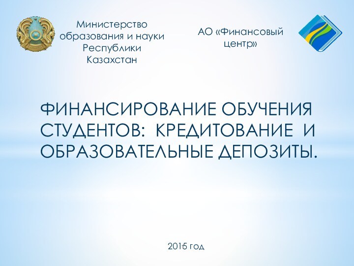 Финансирование обучения студентов: кредитование и образовательные депозиты.Министерство образования и науки Республики КазахстанАО «Финансовый центр»2015 год