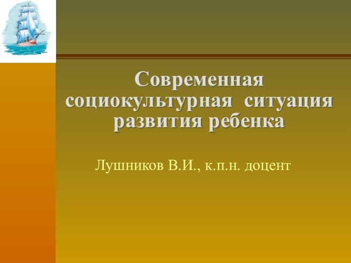 Современная социокультурная ситуация развития ребенка Лушников В.И., к.п.н. доцент