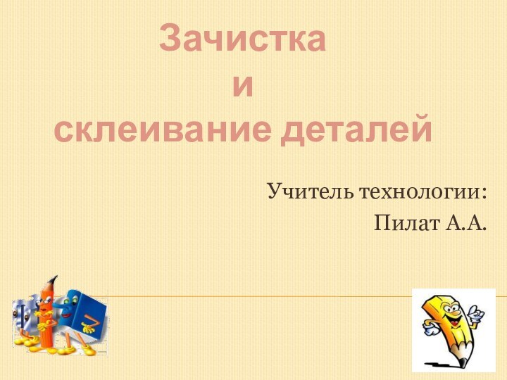 Учитель технологии: Пилат А.А.Зачистка и склеивание деталей