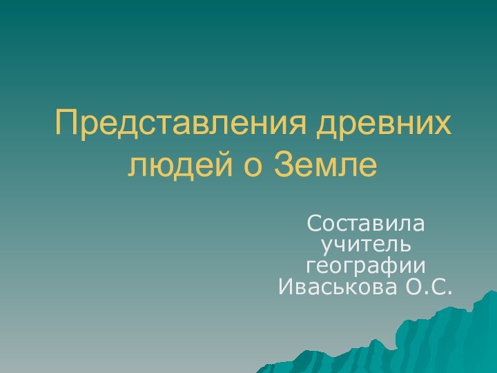 Представления древних людей о ЗемлеСоставила учитель географии Иваськова О.С.