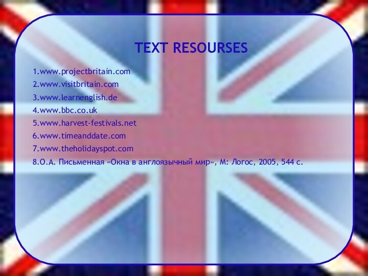 TEXT RESOURSES1.www.projectbritain.com2.www.visitbritain.com3.www.learnenglish.de4.www.bbc.co.uk5.www.harvest-festivals.net6.www.timeanddate.com7.www.theholidayspot.com8.О.А. Письменная «Окна в англоязычный мир», М: Логос, 2005, 544 с.