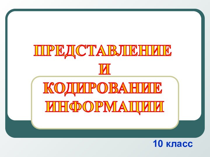 10 классПРЕДСТАВЛЕНИЕ И КОДИРОВАНИЕ ИНФОРМАЦИИ